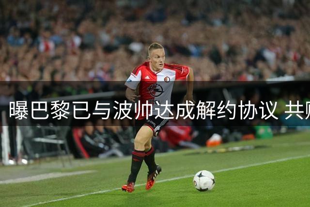曝巴黎已与波帅达成解约协议 共赔偿波帅1500万欧